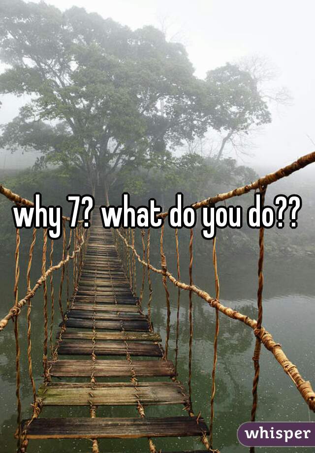 why 7? what do you do??
