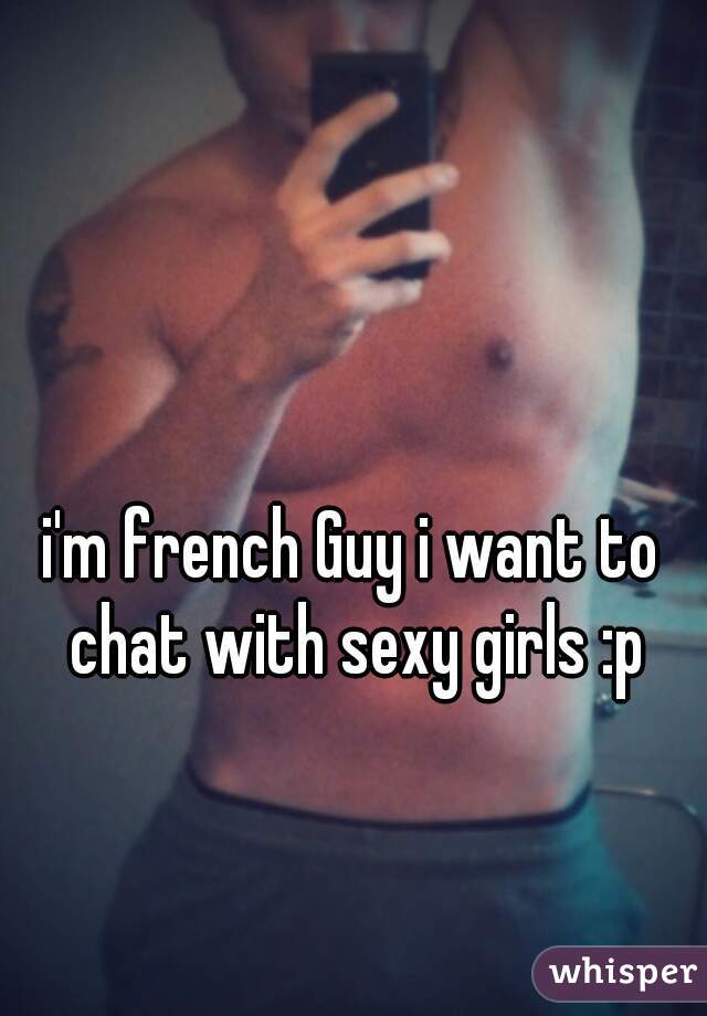 i'm french Guy i want to chat with sexy girls :p