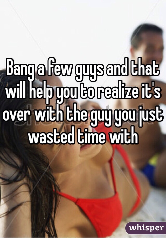 Bang a few guys and that will help you to realize it's over with the guy you just wasted time with
