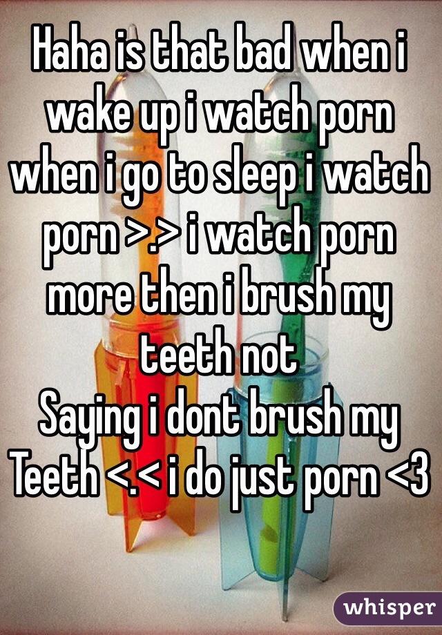 Haha is that bad when i wake up i watch porn when i go to sleep i watch porn >.> i watch porn more then i brush my teeth not
Saying i dont brush my
Teeth <.< i do just porn <3