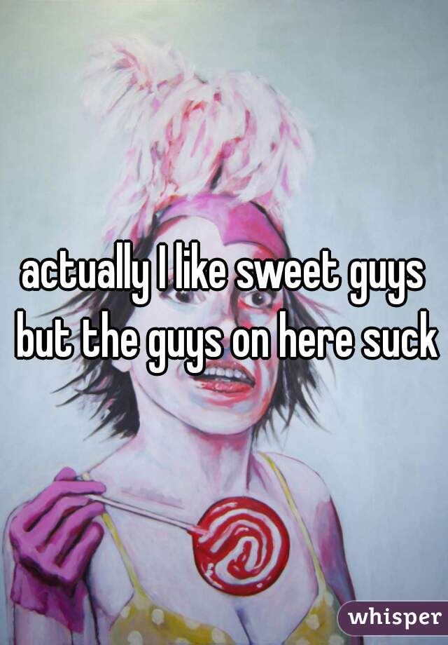 actually I like sweet guys but the guys on here suck