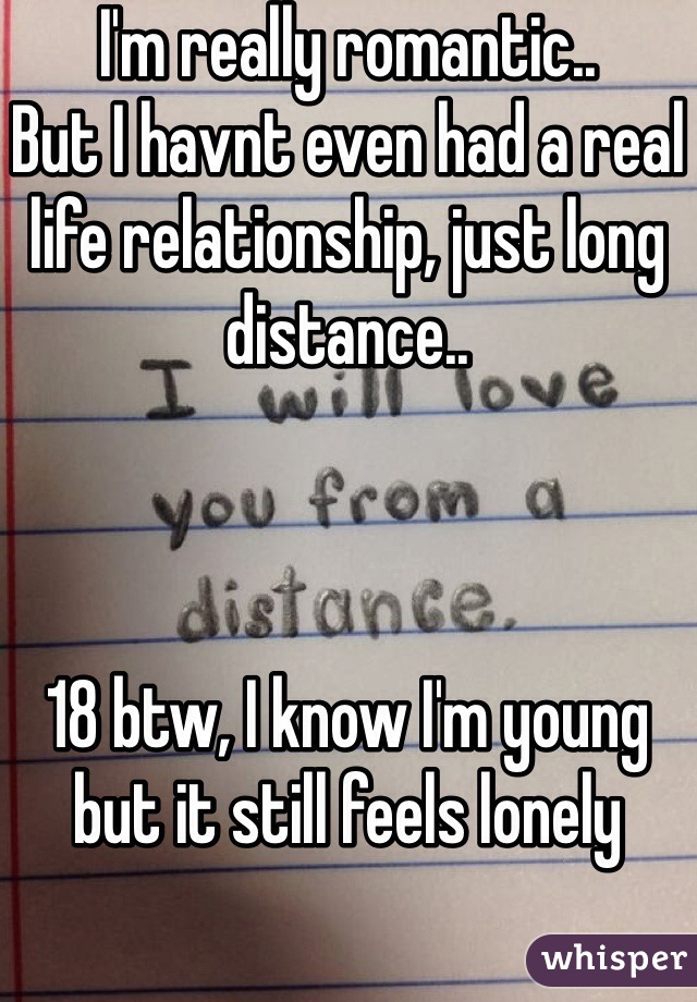 I'm really romantic..
But I havnt even had a real life relationship, just long distance..



18 btw, I know I'm young but it still feels lonely