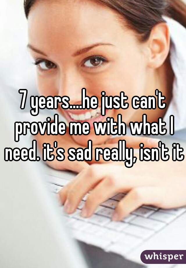 7 years....he just can't provide me with what I need. it's sad really, isn't it?