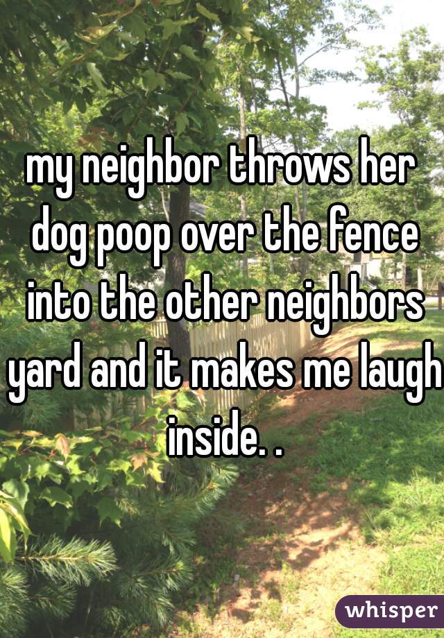 my neighbor throws her dog poop over the fence into the other neighbors yard and it makes me laugh inside. .