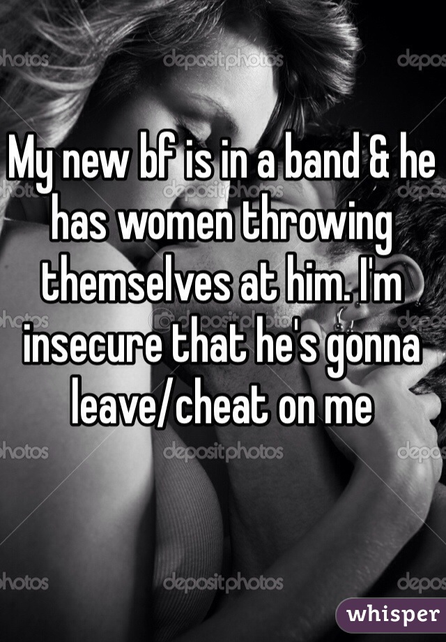 My new bf is in a band & he has women throwing themselves at him. I'm insecure that he's gonna leave/cheat on me