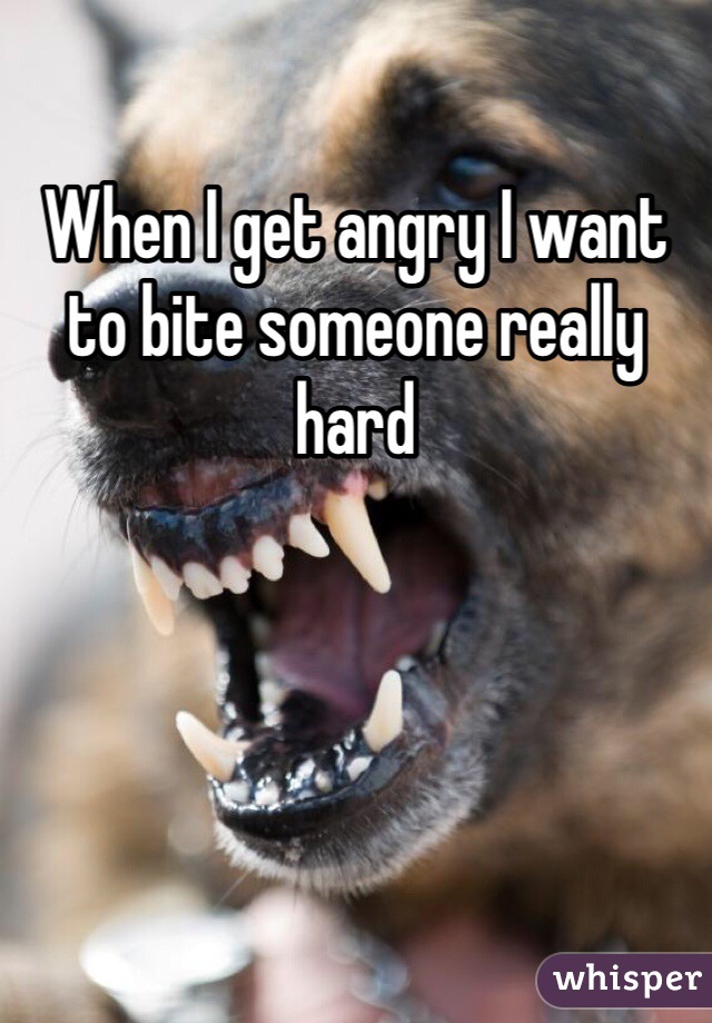 When I get angry I want to bite someone really hard