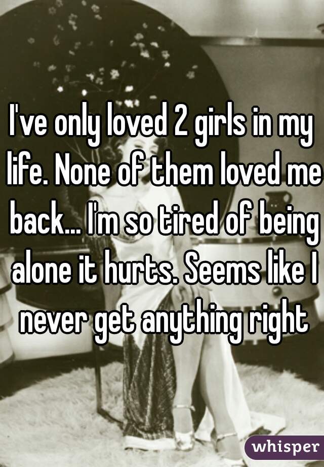I've only loved 2 girls in my life. None of them loved me back... I'm so tired of being alone it hurts. Seems like I never get anything right