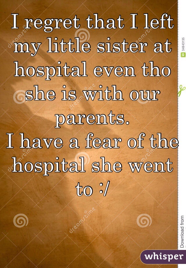 I regret that I left my little sister at hospital even tho she is with our parents. 
I have a fear of the hospital she went to :/ 