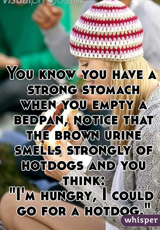 You know you have a strong stomach when you empty a bedpan, notice that the brown urine smells strongly of hotdogs and you think:
"I'm hungry, I could go for a hotdog."