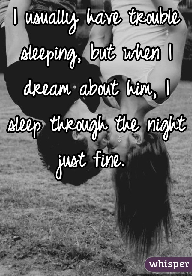 I usually have trouble sleeping, but when I dream about him, I sleep through the night just fine. 