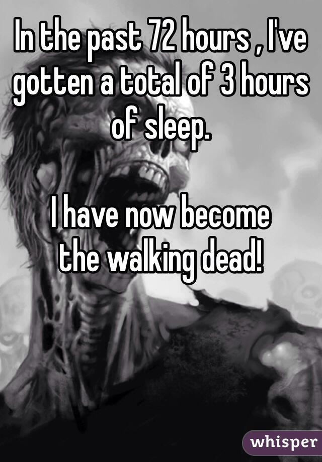 In the past 72 hours , I've gotten a total of 3 hours of sleep. 

I have now become 
the walking dead! 