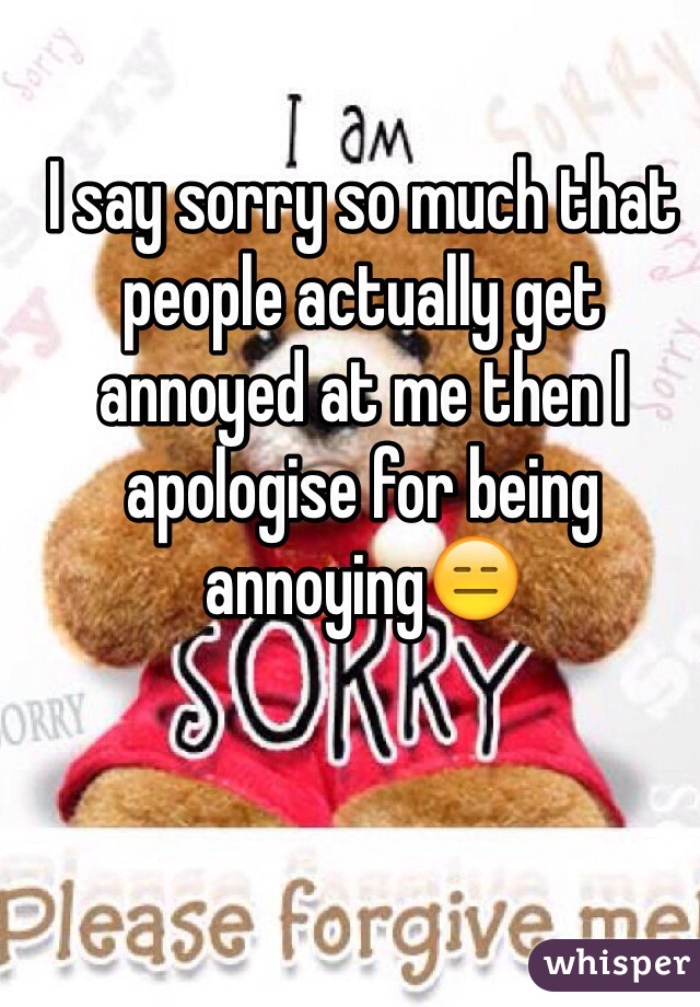 I say sorry so much that people actually get annoyed at me then I apologise for being annoying😑