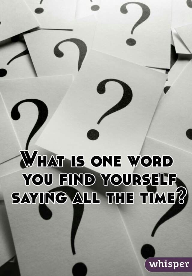 What is one word you find yourself saying all the time?