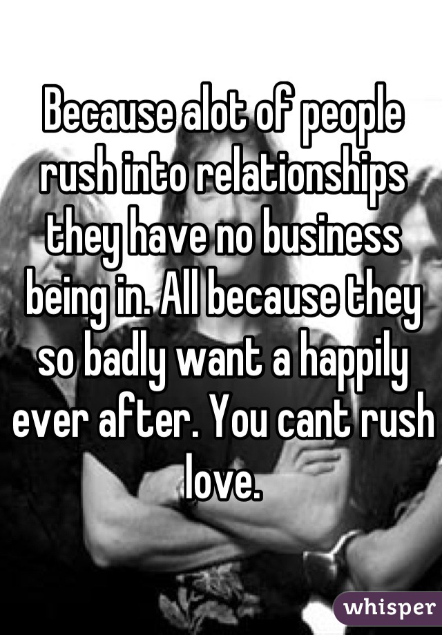 Because alot of people rush into relationships they have no business being in. All because they so badly want a happily ever after. You cant rush love.