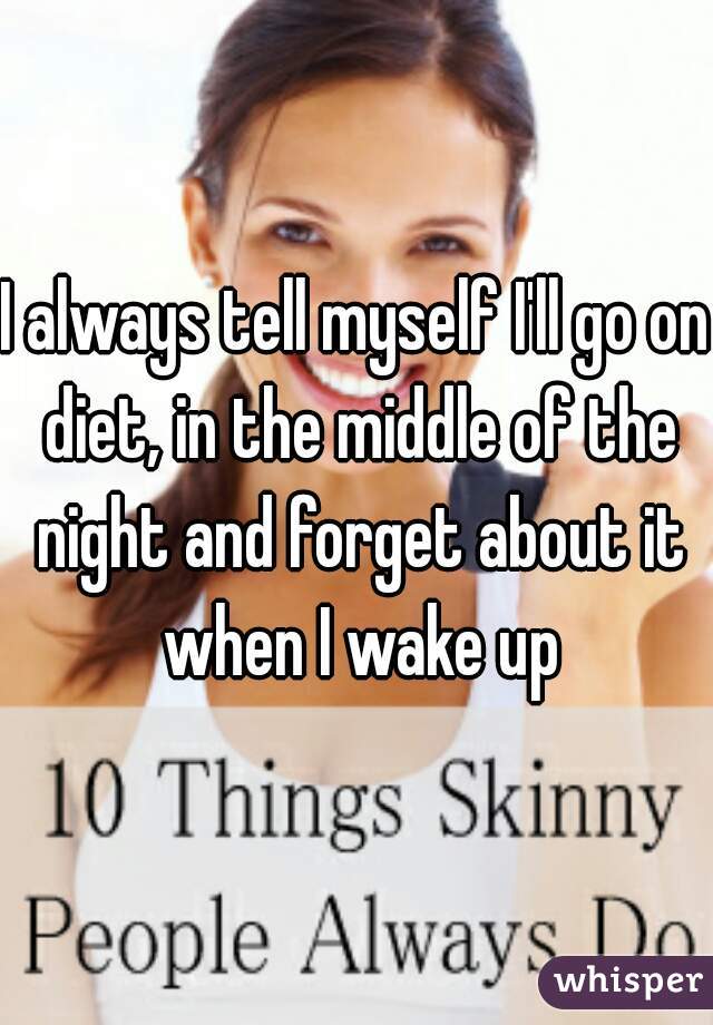 I always tell myself I'll go on diet, in the middle of the night and forget about it when I wake up