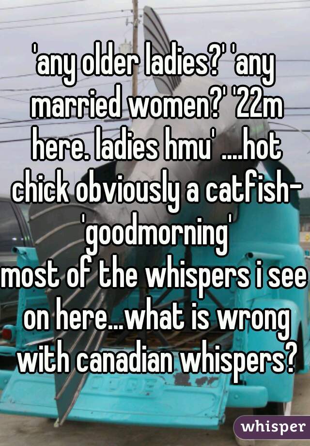 'any older ladies?' 'any married women?' '22m here. ladies hmu' ....hot chick obviously a catfish- 'goodmorning'
most of the whispers i see on here...what is wrong with canadian whispers?