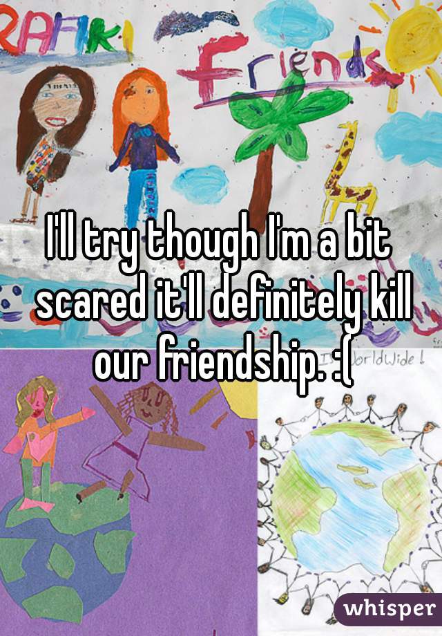 I'll try though I'm a bit scared it'll definitely kill our friendship. :(