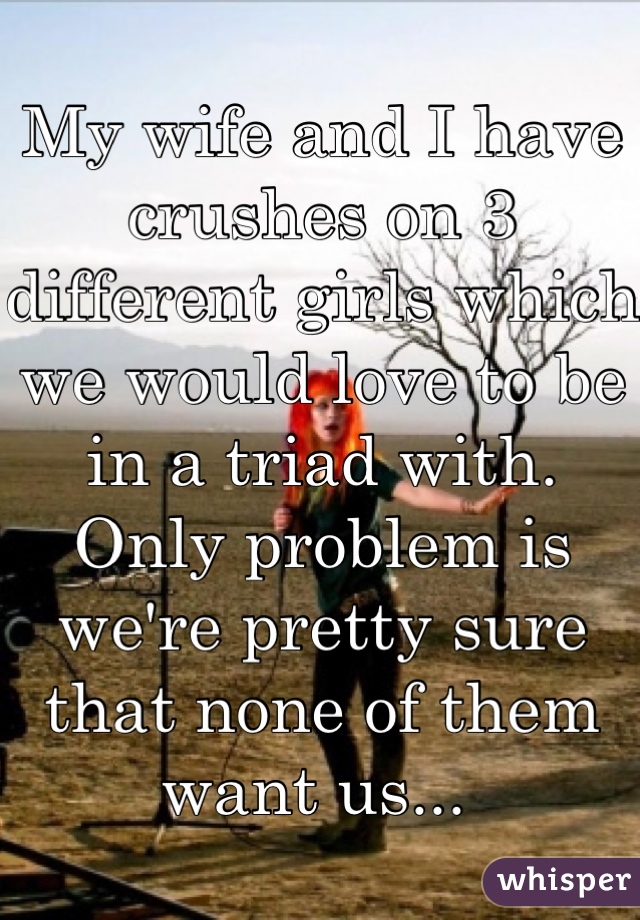 My wife and I have crushes on 3 different girls which we would love to be in a triad with. Only problem is we're pretty sure that none of them want us... 