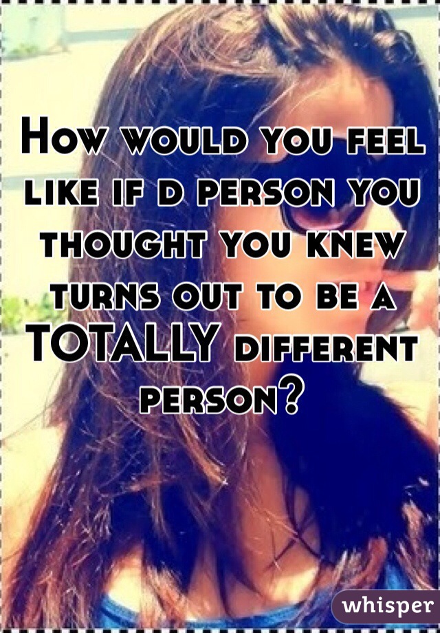 How would you feel like if d person you thought you knew turns out to be a TOTALLY different person?