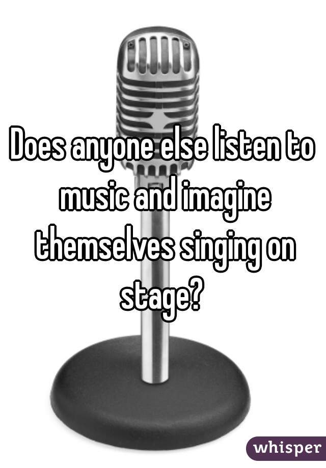 Does anyone else listen to music and imagine themselves singing on stage? 