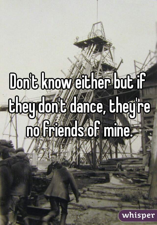 Don't know either but if they don't dance, they're no friends of mine.