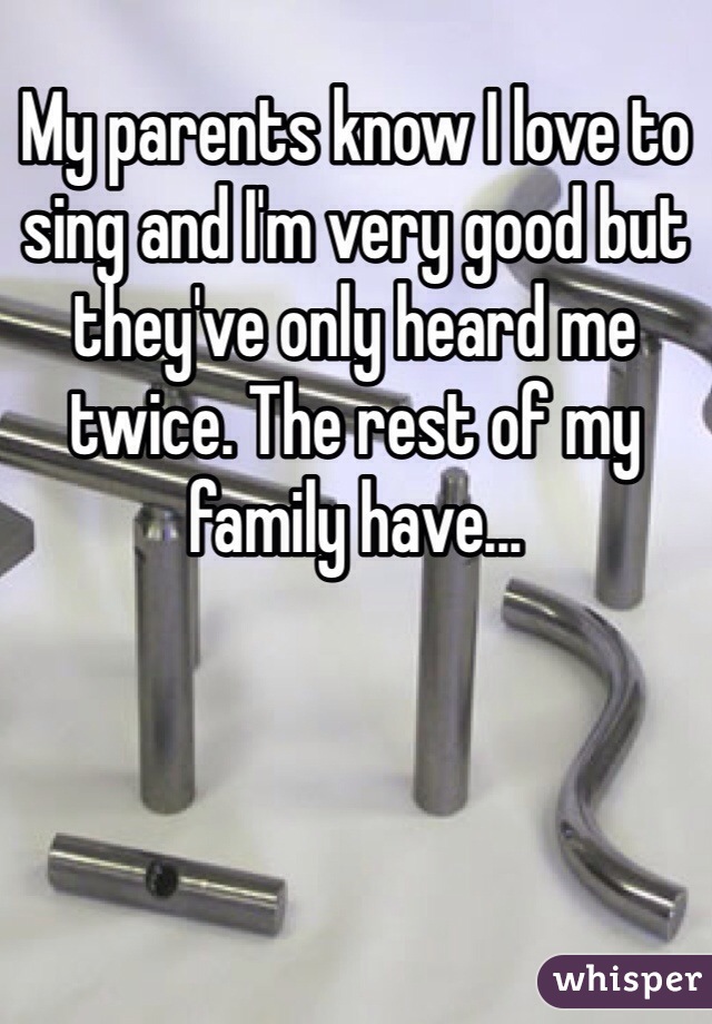 My parents know I love to sing and I'm very good but they've only heard me twice. The rest of my family have... 