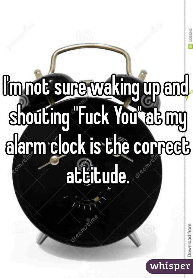 I'm not sure waking up and shouting "Fuck You" at my alarm clock is the correct attitude.