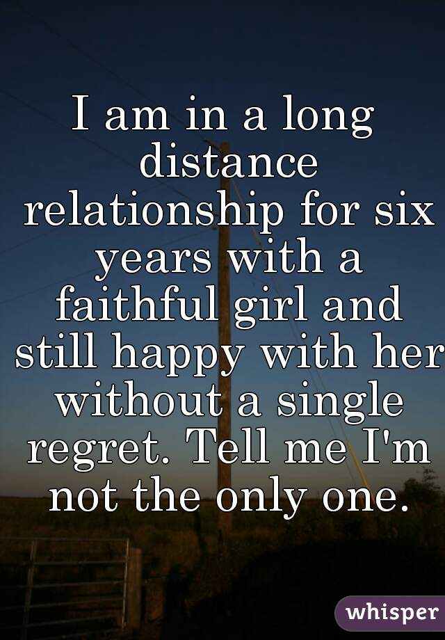 I am in a long distance relationship for six years with a faithful girl and still happy with her without a single regret. Tell me I'm not the only one.