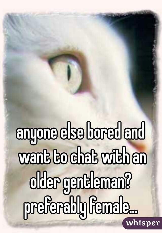 anyone else bored and want to chat with an older gentleman?  preferably female... 