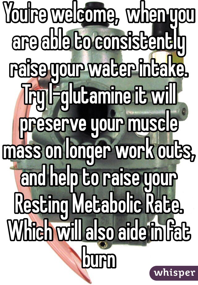 You're welcome,  when you are able to consistently raise your water intake.  Try l-glutamine it will preserve your muscle mass on longer work outs, and help to raise your Resting Metabolic Rate. Which will also aide in fat burn 
