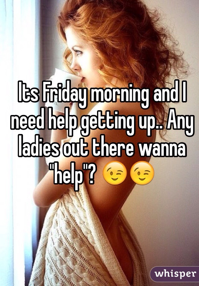 Its Friday morning and I need help getting up.. Any ladies out there wanna "help"? 😉😉