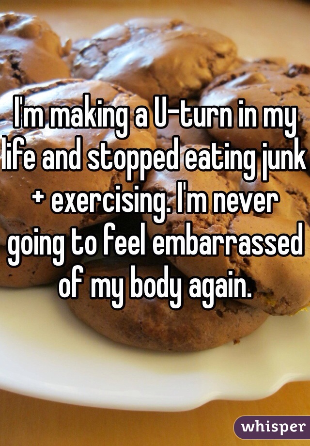 I'm making a U-turn in my life and stopped eating junk + exercising. I'm never going to feel embarrassed of my body again.   