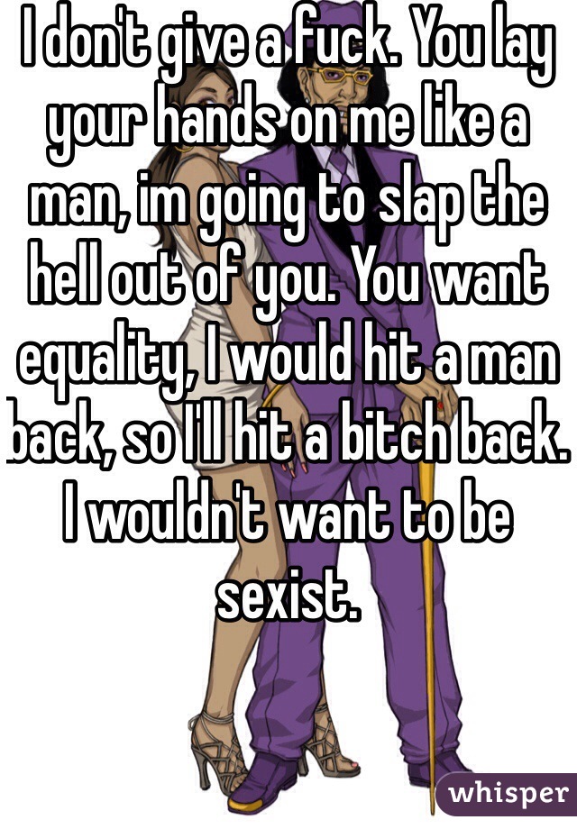 I don't give a fuck. You lay your hands on me like a man, im going to slap the hell out of you. You want equality, I would hit a man back, so I'll hit a bitch back. I wouldn't want to be sexist. 