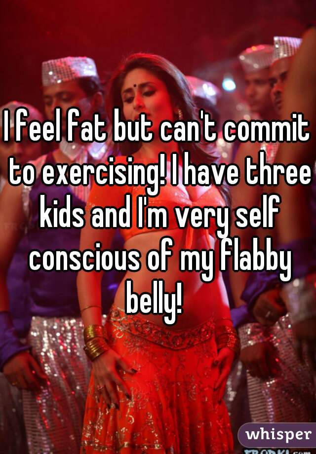 I feel fat but can't commit to exercising! I have three kids and I'm very self conscious of my flabby belly!  