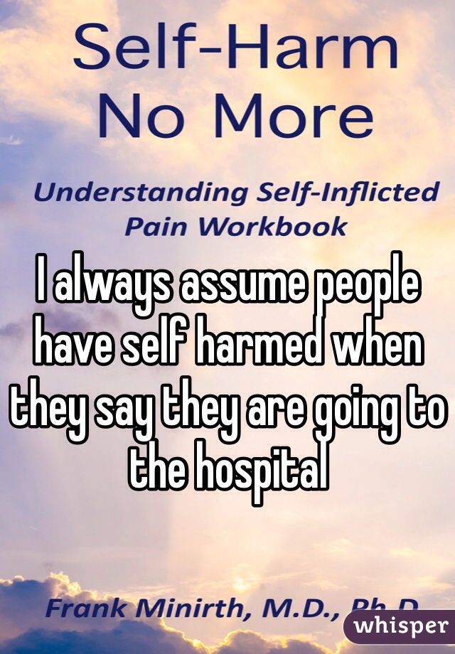 I always assume people have self harmed when they say they are going to the hospital
