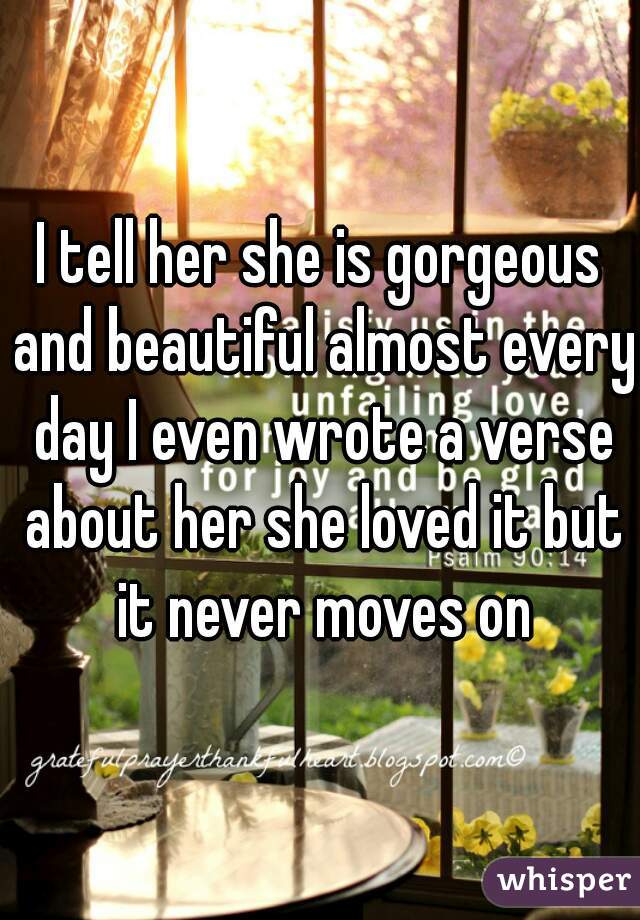 I tell her she is gorgeous and beautiful almost every day I even wrote a verse about her she loved it but it never moves on