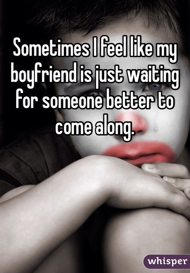 Sometimes I feel like my boyfriend is just waiting for someone better to come along. 