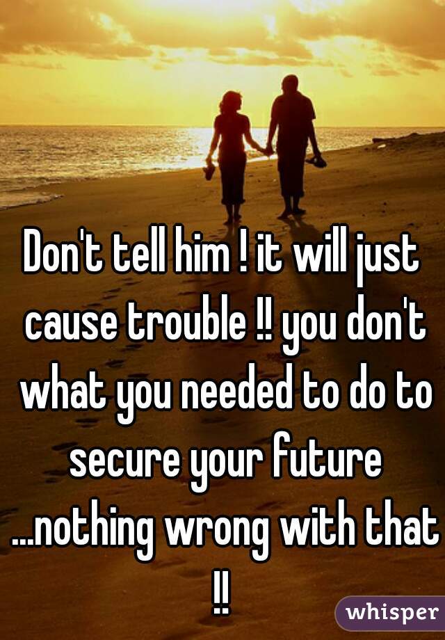 Don't tell him ! it will just cause trouble !! you don't what you needed to do to secure your future ...nothing wrong with that !! 