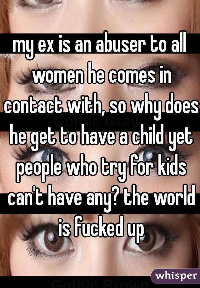 my ex is an abuser to all women he comes in contact with, so why does he get to have a child yet people who try for kids can't have any? the world is fucked up