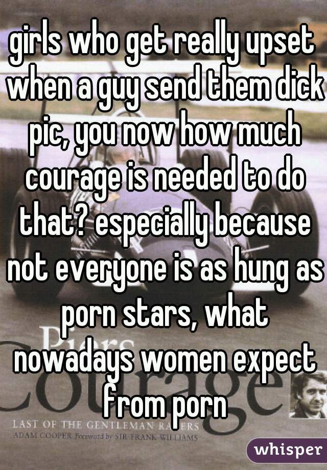 girls who get really upset when a guy send them dick pic, you now how much courage is needed to do that? especially because not everyone is as hung as porn stars, what nowadays women expect from porn