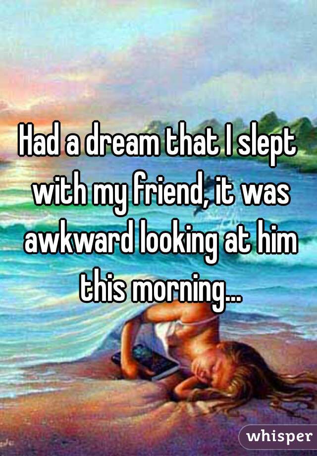 Had a dream that I slept with my friend, it was awkward looking at him this morning...