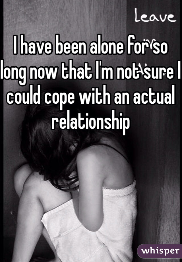 I have been alone for so long now that I'm not sure I could cope with an actual relationship 