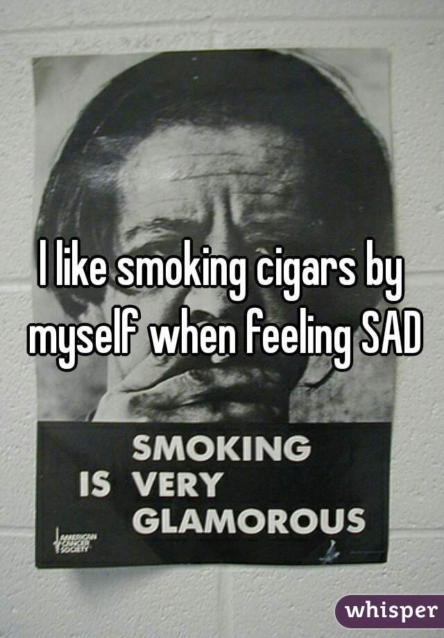 l like smoking cigars by myself when feeling SAD