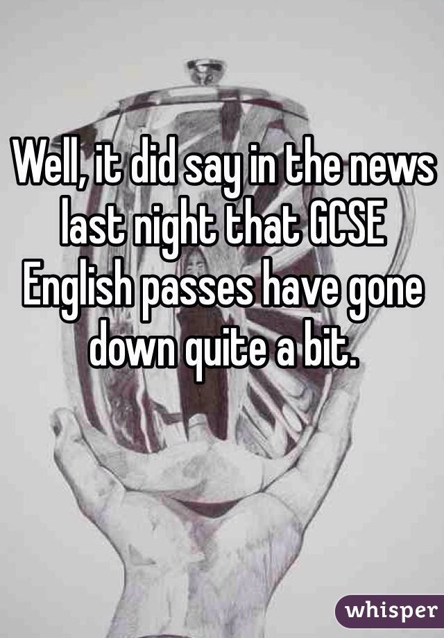 Well, it did say in the news last night that GCSE English passes have gone down quite a bit. 