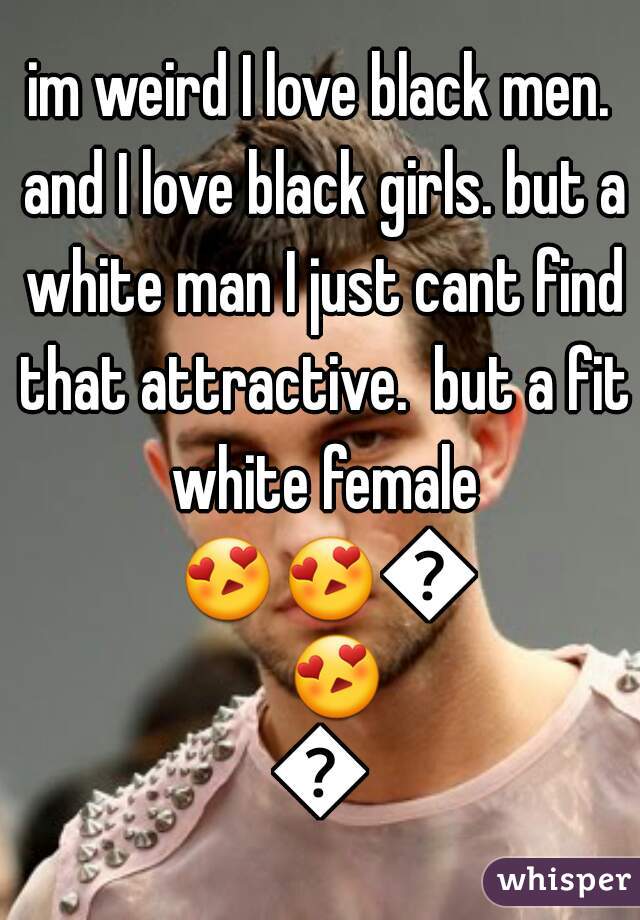im weird I love black men. and I love black girls. but a white man I just cant find that attractive.  but a fit white female 😍😍😍😍😍