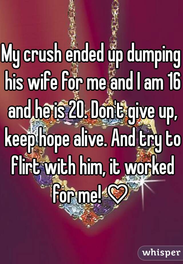 My crush ended up dumping his wife for me and I am 16 and he is 20. Don't give up, keep hope alive. And try to flirt with him, it worked for me! ♡ 