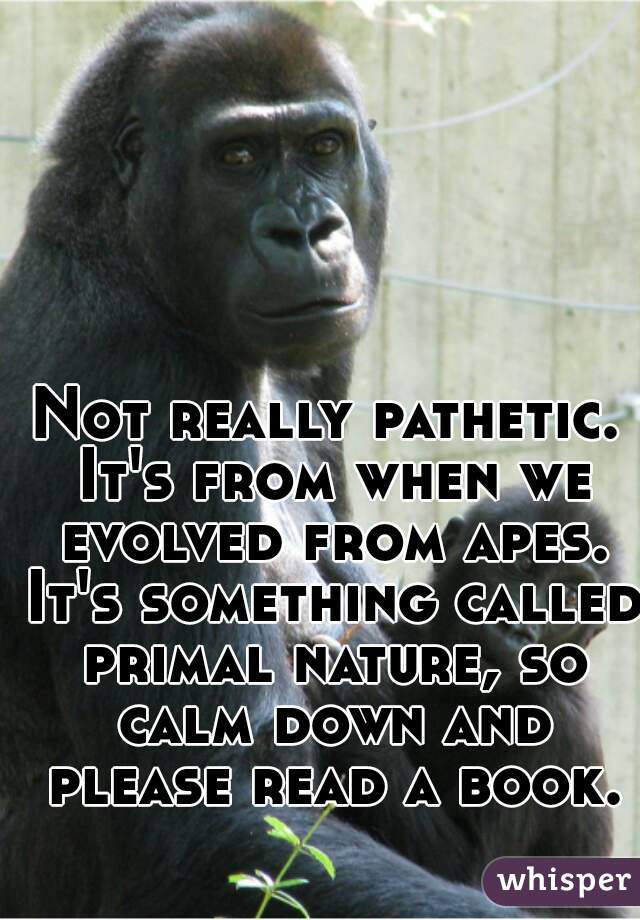 Not really pathetic. It's from when we evolved from apes. It's something called primal nature, so calm down and please read a book.