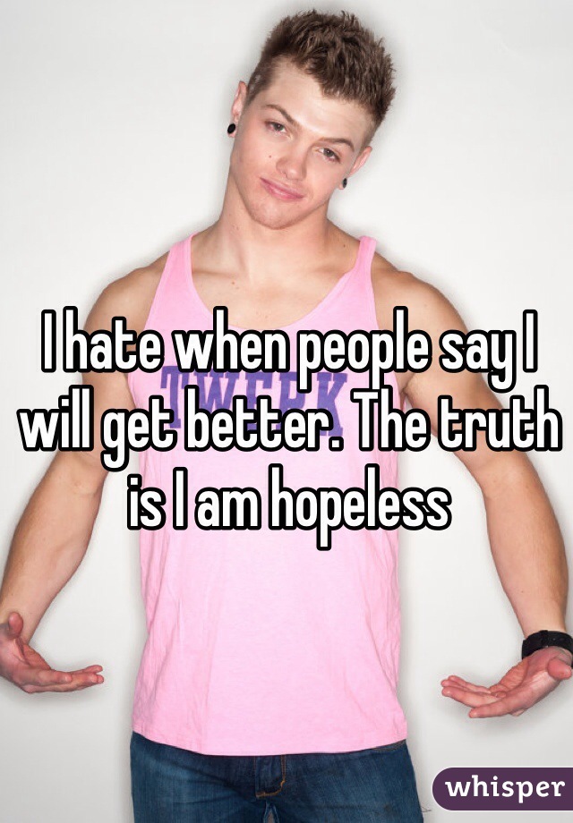 I hate when people say I will get better. The truth is I am hopeless 