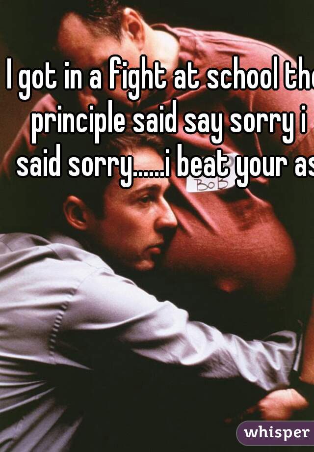 I got in a fight at school the principle said say sorry i said sorry......i beat your ass