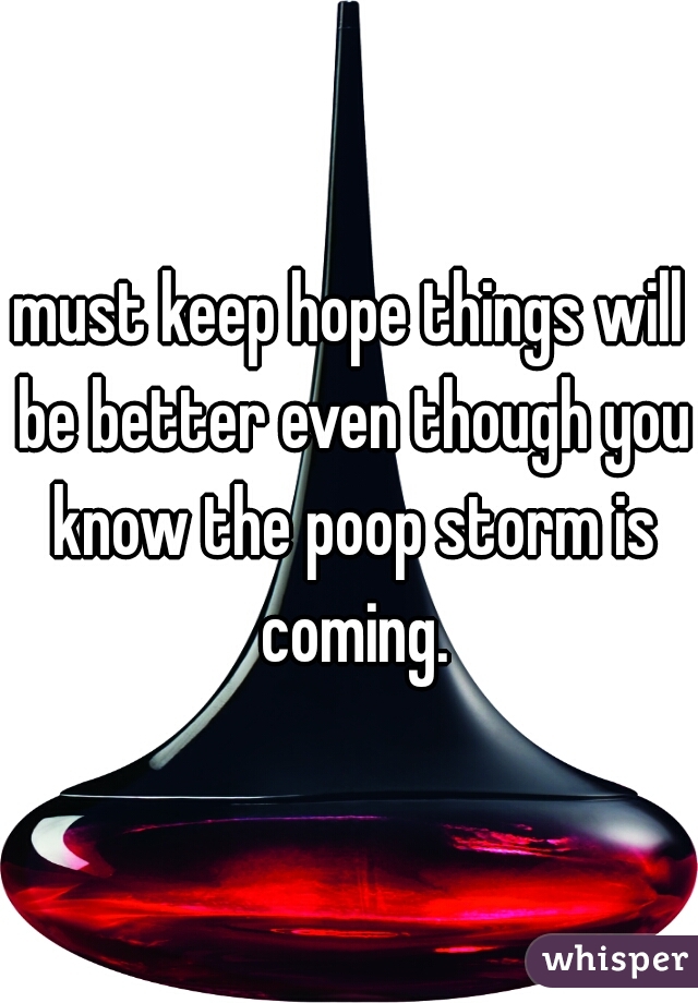 must keep hope things will be better even though you know the poop storm is coming.